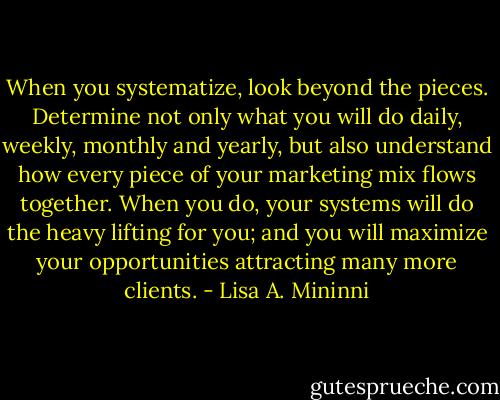 When you systematize, look beyond the pieces. Determine not only what you will do daily, weekly, monthly and yearly, but also understand how every piece of your marketing mix flows together. When you do, your systems will do the heavy lifting for you; and you will maximize your opportunities attracting many more clients. - Lisa A. Mininni