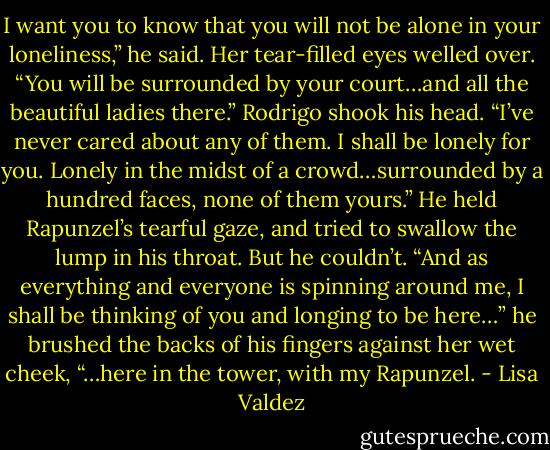 I want you to know that you will not be alone in your loneliness,” he said.<br />Her tear-filled eyes welled over. “You will be surrounded by your court…and all the beautiful ladies there.”<br />Rodrigo shook his head. “I’ve never cared about any of them. I shall be lonely for you. Lonely in the midst of a crowd…surrounded by a hundred faces, none of them yours.” He held Rapunzel’s tearful gaze, and tried to swallow the lump in his throat. But he couldn’t. “And as everything and everyone is spinning around me, I shall be thinking of you and longing to be here…” he brushed the backs of his fingers against her wet cheek, “…here in the tower, with my Rapunzel. - Lisa Valdez