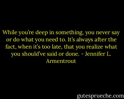 While you’re deep in something, you never say or do what you need to. It’s always after the fact, when it’s too late, that you realize what you should’ve said or done. - Jennifer L. Armentrout