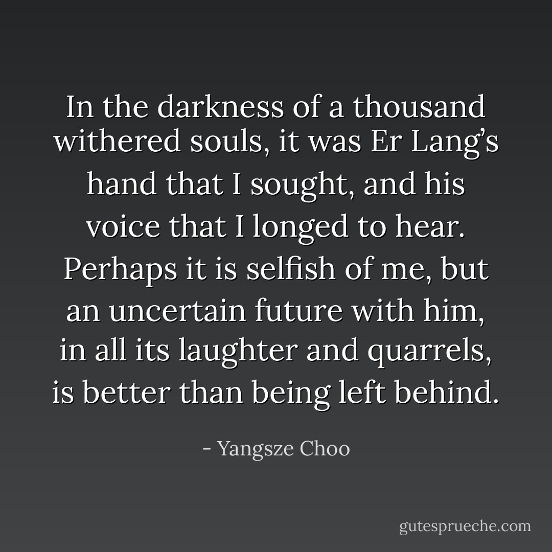 In the darkness of a thousand<br />withered souls, it was Er Lang’s hand that I<br />sought, and his voice that I longed to hear. Perhaps<br />it is selfish of me, but an uncertain future<br />with him, in all its laughter and quarrels, is better<br />than being left behind. - Yangsze Choo