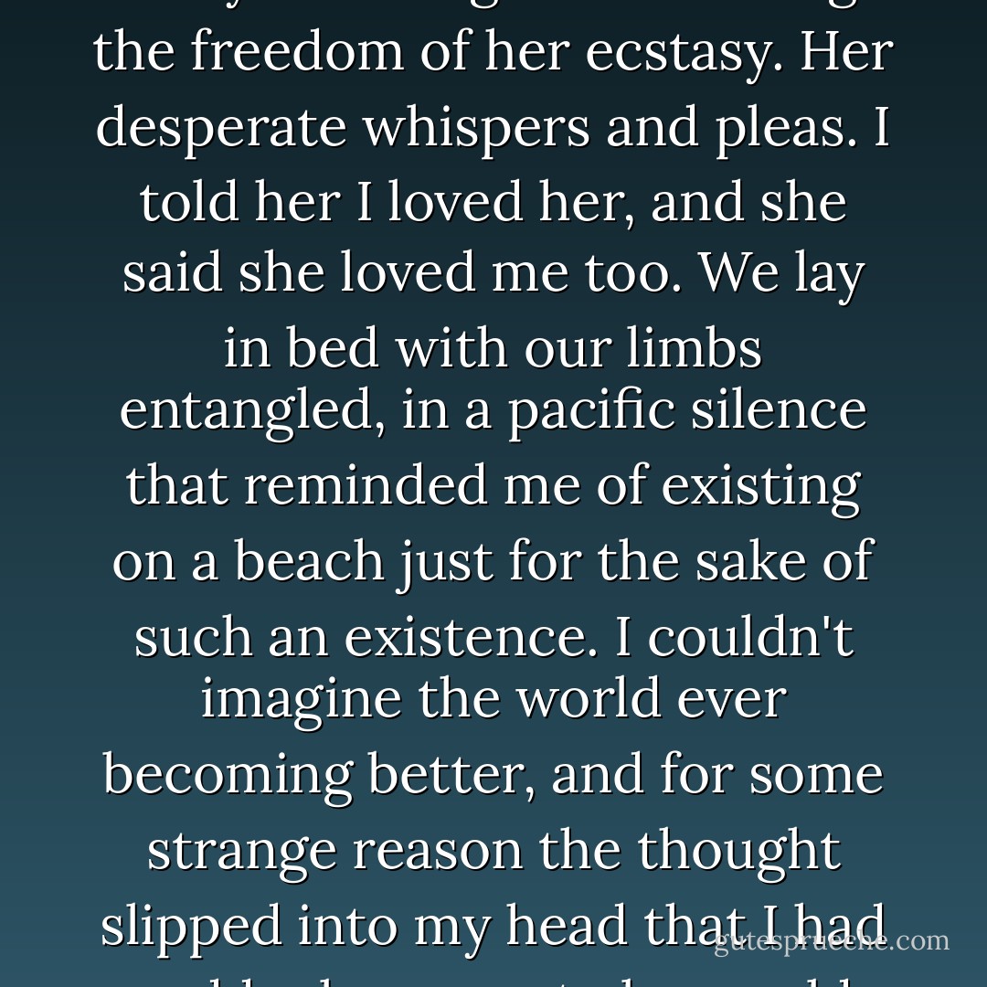 I held Angie Luna in that room for hours, and I remember the different times we made love like epochs in a civilization, each movement and every touch, apex upon abyss. In the luxury of our bed, we tried every position and every angle. I explored the curves on her body and delighted in seeing the freedom of her ecstasy. Her desperate whispers and pleas. I told her I loved her, and she said she loved me too. We lay in bed with our limbs entangled, in a pacific silence that reminded me of existing on a beach just for the sake of such an existence. I couldn't imagine the world ever becoming better, and for some strange reason the thought slipped into my head that I had suddenly grown to be an old man because I could only hope to repeat, but never improve on, a night like this. I finally took her home sometime when the interstate was empty, and the bridges seemed to lead to nowhere, for they were desolate too. - Sergio Troncoso