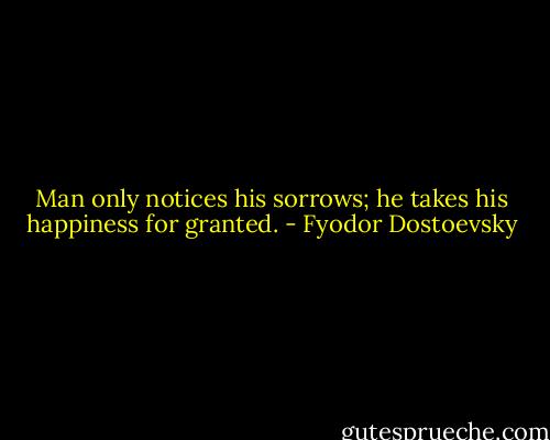 Man only notices his sorrows; he takes his happiness for granted. - Fyodor Dostoevsky