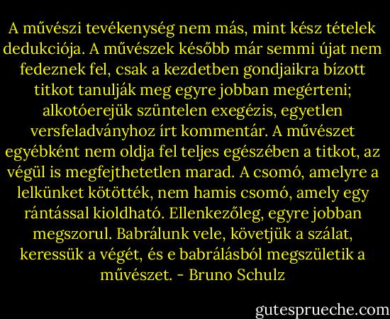 A művészi tevékenység nem más, mint kész tételek dedukciója. A művészek később már semmi újat nem fedeznek fel, csak a kezdetben gondjaikra bízott titkot tanulják meg egyre jobban megérteni; alkotóerejük szüntelen exegézis, egyetlen versfeladványhoz írt kommentár. A művészet egyébként nem oldja fel teljes egészében a titkot, az végül is megfejthetetlen marad. A csomó, amelyre a lelkünket kötötték, nem hamis csomó, amely egy rántással kioldható. Ellenkezőleg, egyre jobban megszorul. Babrálunk vele, követjük a szálat, keressük a végét, és e babrálásból megszületik a művészet. - Bruno Schulz
