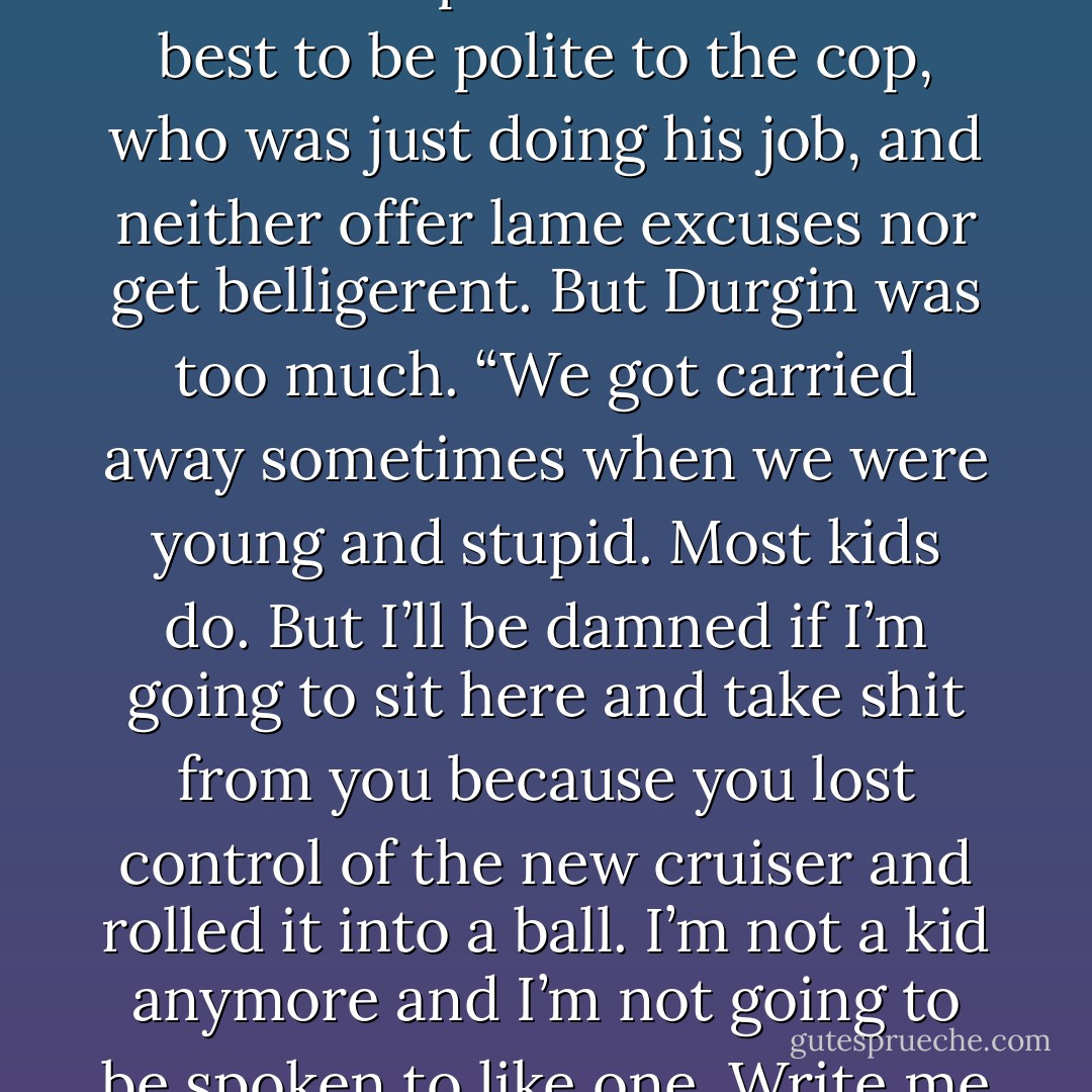 You Kowalskis have always gotten a little carried away.”<br />				<br />This wasn’t Mitch’s first traffic stop. He knew it was best to be polite to the cop, who was just doing his job, and neither offer lame excuses nor get belligerent. But Durgin was too much. “We got carried away sometimes when we were young and stupid. Most kids do. But I’ll be damned if I’m going to sit here and take shit from you because you lost control of the new cruiser and rolled it into a ball. I’m not a kid anymore and I’m not going to be spoken to like one. Write me the damn ticket and get on with your life. - Shannon Stacey