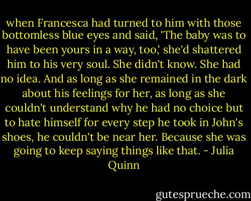 when Francesca had turned to him with those bottomless blue eyes and said, 'The baby was to have been yours in a way, too,' she'd shattered him to his very soul.<br />She didn't know.<br />She had no idea.<br />And as long as she remained in the dark about his feelings for her, as long as she couldn't understand why he had no choice but to hate himself for every step he took in John's shoes, he couldn't be near her. Because she was going to keep saying things like that. - Julia Quinn
