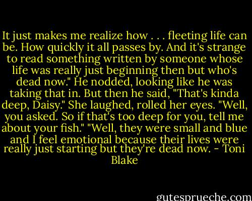 It just makes me realize how . . . fleeting life can be. How quickly it all passes by. And it's strange to read something written by someone whose life was really just beginning then but who's dead now."<br />He nodded, looking like he was taking that in. But then he said, "That's kinda deep, Daisy."<br />She laughed, rolled her eyes. "Well, you asked. So if that's too deep for you, tell me about your fish."<br />"Well, they were small and blue and I feel emotional because their lives were really just starting but they're dead now. - Toni Blake