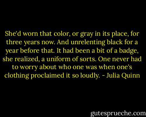 She'd worn that color, or gray in its place, for three years now. And unrelenting black for a year before that. It had been a bit of a badge, she realized, a uniform of sorts. One never had to worry about who one was when one's clothing proclaimed it so loudly. - Julia Quinn