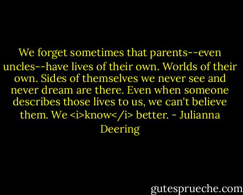 We forget sometimes that parents--even uncles--have lives of their own. Worlds of their own. Sides of themselves we never see and never dream are there. Even when someone describes those lives to us, we can't believe them. We <i>know</i> better. - Julianna Deering