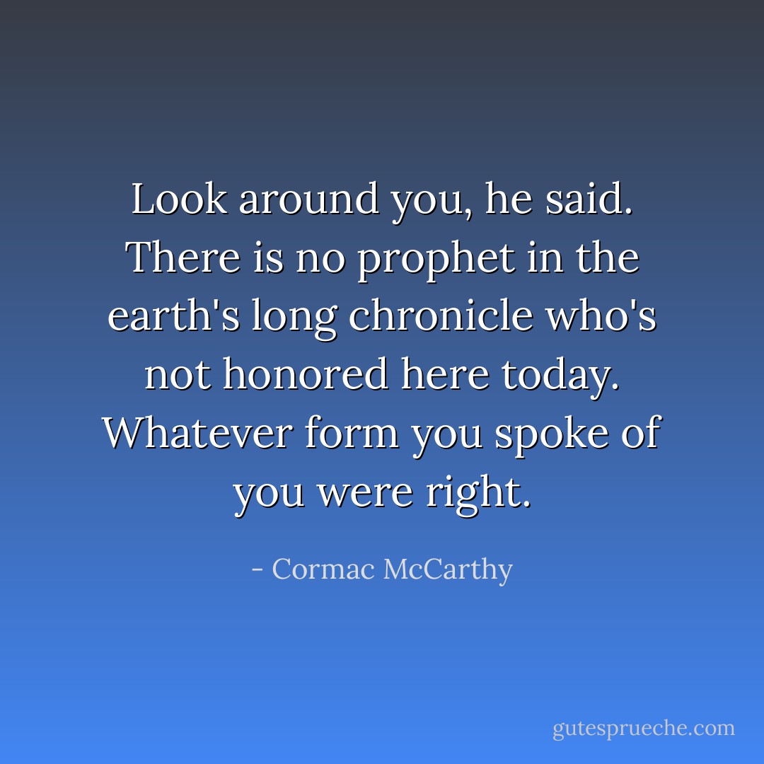 Look around you, he said. There is no prophet in the earth's long chronicle who's not honored here today. Whatever form you spoke of you were right. - Cormac McCarthy