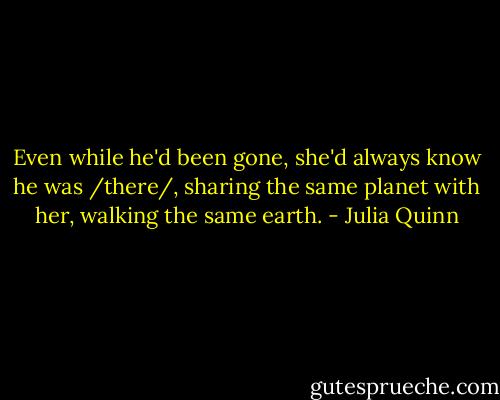 Even while he'd been gone, she'd always know he was /there/, sharing the same planet with her, walking the same earth. - Julia Quinn