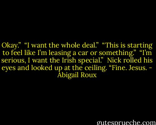 Okay.”<br /><br />“I want the whole deal.”<br /><br />“This is starting to feel like I’m leasing a car or something.”<br /><br />“I’m serious, I want the Irish special.”<br /><br />Nick rolled his eyes and looked up at the ceiling. “Fine. Jesus. - Abigail Roux