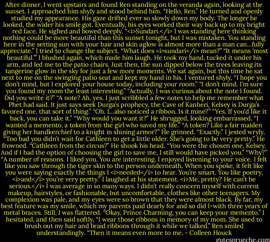 After dinner, I went upstairs and found Ren standing on the veranda again, looking at the sunset. I approached him shyly and stood behind him. “Hello, Ren.”<br />He turned and openly studied my appearance. His gaze drifted ever so slowly down my body. The longer he looked, the wider his smile got. Eventually, his eyes worked their way back up to my bright red face.<br />He sighed and bowed deeply. “<i>Sundari.</i> I was standing here thinking nothing could be more beautiful than this sunset tonight, but I was mistaken. You standing here in the setting sun with your hair and skin aglow is almost more than a man can…fully appreciate.”<br />I tried to change the subject. “What does <i>sundari</i> mean?”<br />“It means ‘most beautiful.’”<br />I blushed again, which made him laugh. He took my hand, tucked it under his arm, and led me to the patio chairs. Just then, the sun dipped below the trees leaving its tangerine glow in the sky for just a few more moments.<br />We sat again, but this time he sat next to me on the swinging patio seat and kept my hand in his.<br />I ventured shyly, “I hope you don’t mind, but I explored your house today, including your room.”<br />“I don’t mind. I’m sure you found my room the least interesting.”<br />“Actually, I was curious about the note I found. Did you write it?”<br />“A note? Ah, yes. I just scribbled a few notes to help me remember what Phet had said. It just says seek Durga’s prophecy, the Cave of Kanheri, Kelsey is Durga’s favored one, that sort of thing.”<br />“Oh. I…also noticed a ribbon. Is it mine?”<br />“Yes. If you’d like it back, you can take it.”<br />“Why would you want it?”<br />He shrugged, looking embarrassed. “I wanted a memento, a token from the girl who saved my life.”<br />“A token? Like a fair maiden giving her handkerchief to a knight in shining armor?”<br />He grinned. “Exactly.”<br />I jested wryly, “Too bad you didn’t wait for Cathleen to get a little older. She’s going to be very pretty.”<br />He frowned. “Cathleen from the circus?” He shook his head. “You were the chosen one, Kelsey. And if I had the option of choosing the girl to save me, I still would have picked you.”<br />“Why?”<br />“A number of reasons. I liked you. You are interesting. I enjoyed listening to your voice. I felt like you saw through the tiger skin to the person underneath. When you spoke, it felt like you were saying exactly the things I <i>needed</i> to hear. You’re smart. You like poetry, <i>and</i> you’re very pretty.”<br />I laughed at his statement. <i>Me, pretty? He can’t be serious.</i> I was average in so many ways. I didn’t really concern myself with current makeup, hairstyles, or fashionable, but uncomfortable, clothes like other teenagers. My complexion was pale, and my eyes were so brown that they were almost black. By far, my best feature was my smile, which my parents paid dearly for and so did I-with three years of metal braces.<br />Still, I was flattered. “Okay, Prince Charming, you can keep your memento.” I hesitated, and then said softly, “I wear those ribbons in memory of my mom. She used to brush out my hair and braid ribbons through it while we talked.”<br />Ren smiled understandingly. “Then it means even more to me. - Colleen Houck