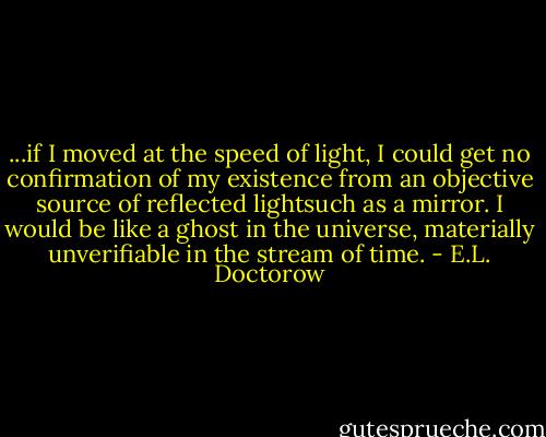 ...if I moved at the speed of light, I could get no confirmation of my existence from an objective source of reflected lightsuch as a mirror. I would be like a ghost in the universe, materially unverifiable in the stream of time. - E.L. Doctorow