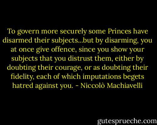 To govern more securely some Princes have disarmed their subjects...but by disarming, you at once give offence, since you show your subjects that you distrust them, either by doubting their courage, or as doubting their fidelity, each of which imputations begets hatred against you. - Niccolò Machiavelli