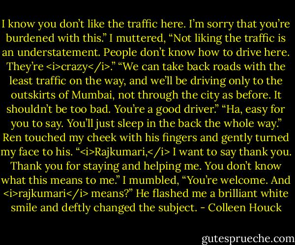 I know you don’t like the traffic here. I’m sorry that you’re burdened with this.”<br />I muttered, “Not liking the traffic is an understatement. People don’t know how to drive here. They’re <i>crazy</i>.”<br />“We can take back roads with the least traffic on the way, and we’ll be driving only to the outskirts of Mumbai, not through the city as before. It shouldn’t be too bad. You’re a good driver.”<br />“Ha, easy for you to say. You’ll just sleep in the back the whole way.”<br />Ren touched my cheek with his fingers and gently turned my face to his. “<i>Rajkumari,</i> I want to say thank you. Thank you for staying and helping me. You don’t know what this means to me.”<br />I mumbled, “You’re welcome. And <i>rajkumari</i> means?”<br />He flashed me a brilliant white smile and deftly changed the subject. - Colleen Houck