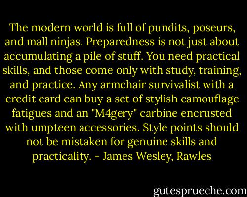 The modern world is full of pundits, poseurs, and mall ninjas. Preparedness is not just about accumulating a pile of stuff. You need practical skills, and those come only with study, training, and practice. Any armchair survivalist with a credit card can buy a set of stylish camouflage fatigues and an "M4gery" carbine encrusted with umpteen accessories. Style points should not be mistaken for genuine skills and practicality. - James Wesley, Rawles