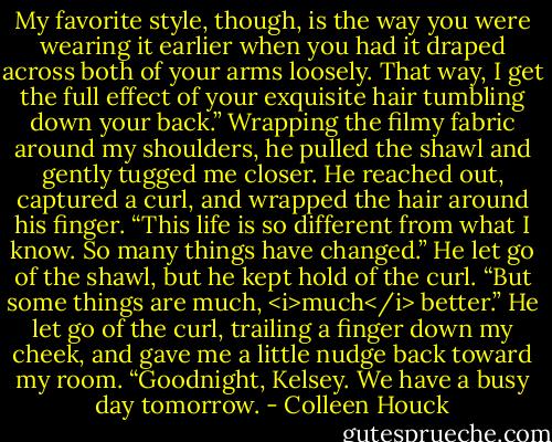 My favorite style, though, is the way you were wearing it earlier when you had it draped across both of your arms loosely. That way, I get the full effect of your exquisite hair tumbling down your back.”<br />Wrapping the filmy fabric around my shoulders, he pulled the shawl and gently tugged me closer. He reached out, captured a curl, and wrapped the hair around his finger.<br />“This life is so different from what I know. So many things have changed.” He let go of the shawl, but he kept hold of the curl. “But some things are much, <i>much</i> better.” He let go of the curl, trailing a finger down my cheek, and gave me a little nudge back toward my room.<br />“Goodnight, Kelsey. We have a busy day tomorrow. - Colleen Houck