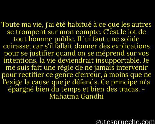 Toute ma vie, j'ai été habitué à ce que les autres se trompent sur mon compte. C'est le lot de tout homme public. Il lui faut une solide cuirasse; car s'il fallait donner des explications pour se justifier quand on se méprend sur vos intentions, la vie deviendrait insupportable. Je me suis fait une règle de ne jamais intervenir pour rectifier ce genre d'erreur, à moins que ne l'exige la cause que je défends. Ce principe m'a épargné bien du temps et bien des tracas. - Mahatma Gandhi
