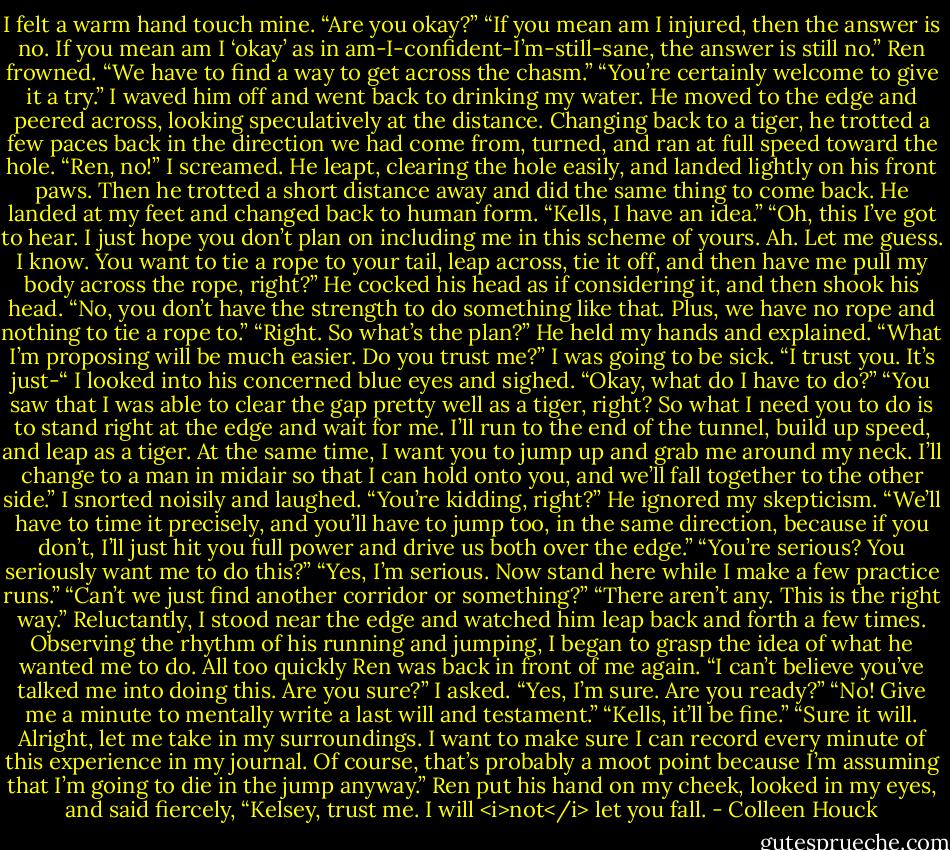 I felt a warm hand touch mine.<br />“Are you okay?”<br />“If you mean am I injured, then the answer is no. If you mean am I ‘okay’ as in am-I-confident-I’m-still-sane, the answer is still no.”<br />Ren frowned. “We have to find a way to get across the chasm.”<br />“You’re certainly welcome to give it a try.” I waved him off and went back to drinking my water.<br />He moved to the edge and peered across, looking speculatively at the distance. Changing back to a tiger, he trotted a few paces back in the direction we had come from, turned, and ran at full speed toward the hole.<br />“Ren, no!” I screamed.<br />He leapt, clearing the hole easily, and landed lightly on his front paws. Then he trotted a short distance away and did the same thing to come back. He landed at my feet and changed back to human form.<br />“Kells, I have an idea.”<br />“Oh, this I’ve got to hear. I just hope you don’t plan on including me in this scheme of yours. Ah. Let me guess. I know. You want to tie a rope to your tail, leap across, tie it off, and then have me pull my body across the rope, right?”<br />He cocked his head as if considering it, and then shook his head. “No, you don’t have the strength to do something like that. Plus, we have no rope and nothing to tie a rope to.”<br />“Right. So what’s the plan?”<br />He held my hands and explained. “What I’m proposing will be much easier. Do you trust me?”<br />I was going to be sick. “I trust you. It’s just-“ I looked into his concerned blue eyes and sighed. “Okay, what do I have to do?”<br />“You saw that I was able to clear the gap pretty well as a tiger, right? So what I need you to do is to stand right at the edge and wait for me. I’ll run to the end of the tunnel, build up speed, and leap as a tiger. At the same time, I want you to jump up and grab me around my neck. I’ll change to a man in midair so that I can hold onto you, and we’ll fall together to the other side.”<br />I snorted noisily and laughed. “You’re kidding, right?”<br />He ignored my skepticism. “We’ll have to time it precisely, and you’ll have to jump too, in the same direction, because if you don’t, I’ll just hit you full power and drive us both over the edge.”<br />“You’re serious? You seriously want me to do this?”<br />“Yes, I’m serious. Now stand here while I make a few practice runs.”<br />“Can’t we just find another corridor or something?”<br />“There aren’t any. This is the right way.”<br />Reluctantly, I stood near the edge and watched him leap back and forth a few times. Observing the rhythm of his running and jumping, I began to grasp the idea of what he wanted me to do. All too quickly Ren was back in front of me again.<br />“I can’t believe you’ve talked me into doing this. Are you sure?” I asked.<br />“Yes, I’m sure. Are you ready?”<br />“No! Give me a minute to mentally write a last will and testament.”<br />“Kells, it’ll be fine.”<br />“Sure it will. Alright, let me take in my surroundings. I want to make sure I can record every minute of this experience in my journal. Of course, that’s probably a moot point because I’m assuming that I’m going to die in the jump anyway.”<br />Ren put his hand on my cheek, looked in my eyes, and said fiercely, “Kelsey, trust me. I will <i>not</i> let you fall. - Colleen Houck