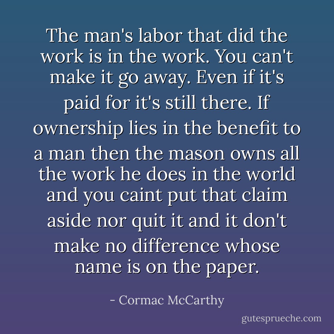 The man's labor that did the work is in the work. You can't make it go away. Even if it's paid for it's still there. If ownership lies in the benefit to a man then the mason owns all the work he does in the world and you caint put that claim aside nor quit it and it don't make no difference whose name is on the paper. - Cormac McCarthy