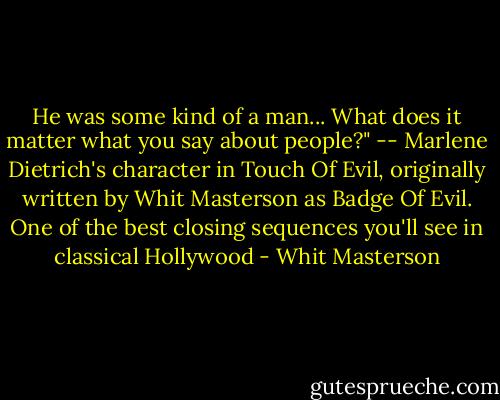 He was some kind of a man... What does it matter what you say about people?"<br />-- Marlene Dietrich's character in Touch Of Evil, originally written by Whit Masterson as Badge Of Evil. One of the best closing sequences you'll see in classical Hollywood - Whit Masterson