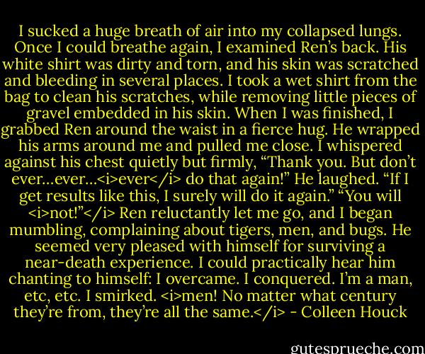 I sucked a huge breath of air into my collapsed lungs. Once I could breathe again, I examined Ren’s back. His white shirt was dirty and torn, and his skin was scratched and bleeding in several places. I took a wet shirt from the bag to clean his scratches, while removing little pieces of gravel embedded in his skin.<br />When I was finished, I grabbed Ren around the waist in a fierce hug. He wrapped his arms around me and pulled me close. I whispered against his chest quietly but firmly, “Thank you. But don’t ever…ever…<i>ever</i> do that again!”<br />He laughed. “If I get results like this, I surely will do it again.”<br />“You will <i>not!”</i><br />Ren reluctantly let me go, and I began mumbling, complaining about tigers, men, and bugs. He seemed very pleased with himself for surviving a near-death experience. I could practically hear him chanting to himself: I overcame. I conquered. I’m a man, etc, etc. I smirked. <i>men! No matter what century they’re from, they’re all the same.</i> - Colleen Houck