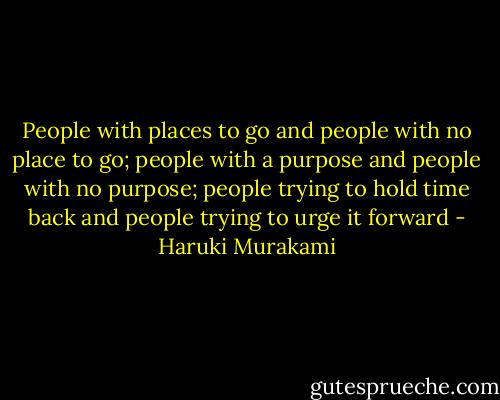 People with places to go and people with no place to go; people with a purpose and people with no purpose; people trying to hold time back and people trying to urge it forward - Haruki Murakami