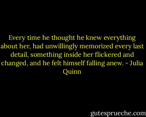 Every time he thought he knew everything about her, had unwillingly memorized every last detail, something inside her flickered and changed, and he felt himself falling anew. - Julia Quinn