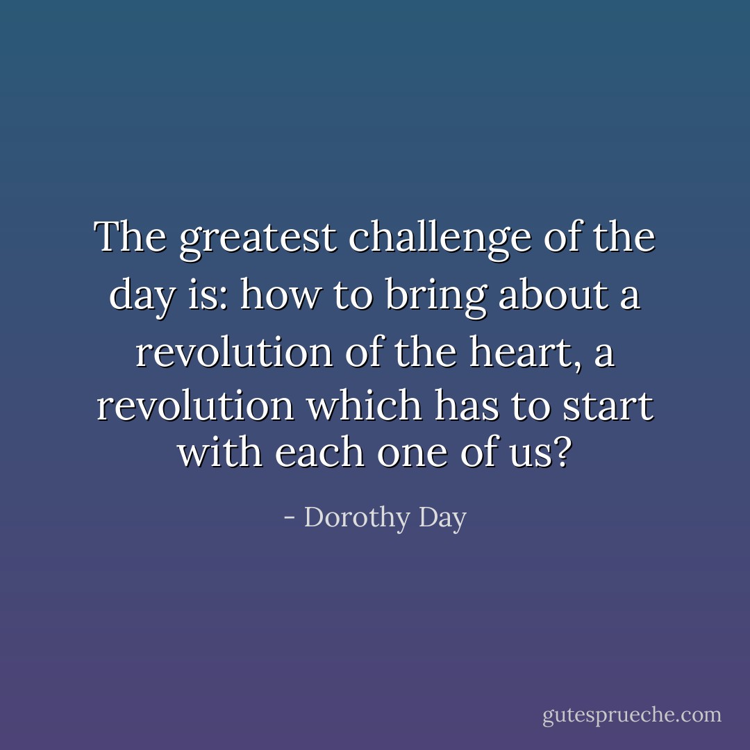 The greatest challenge of the day is: how to bring about a revolution of the heart, a revolution which has to start with each one of us? - Dorothy Day