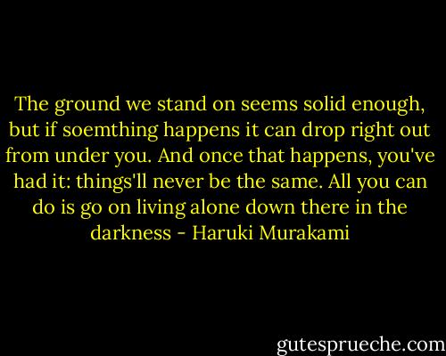 The ground we stand on seems solid enough, but if soemthing happens it can drop right out from under you. And once that happens, you've had it: things'll never be the same. All you can do is go on living alone down there in the darkness - Haruki Murakami