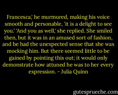 Francesca,' he murmured, making his voice smooth and personable, 'it is a delight to see you.'<br />'And you as well,' she replied. She smiled then, but it was in an amused sort of fashion, and he had the unexpected sense that she was mocking him. But there seemed little to be gained by pointing this out; it would only demonstrate how attuned he was to her every expression. - Julia Quinn