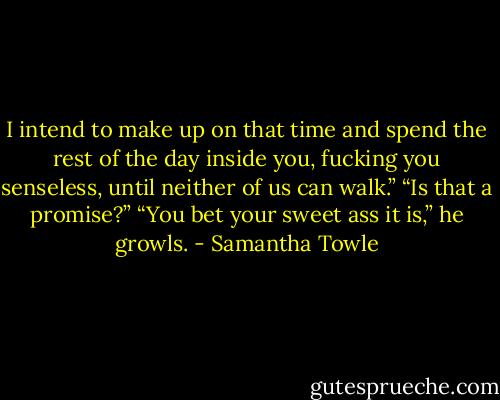 I intend to make up on that time and spend the rest of the day inside you, fucking you senseless, until neither of us can walk.”<br />“Is that a promise?”<br />“You bet your sweet ass it is,” he growls. - Samantha Towle