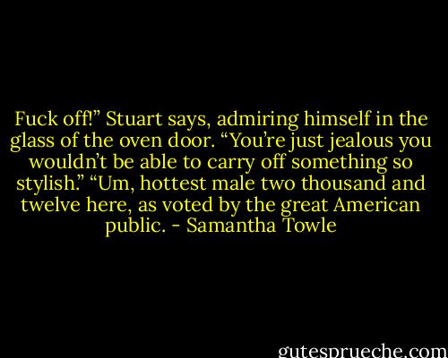 Fuck off!” Stuart says, admiring himself in the glass of the oven door. “You’re just jealous you wouldn’t be able to carry off something so stylish.”<br />“Um, hottest male two thousand and twelve here, as voted by the great American public. - Samantha Towle