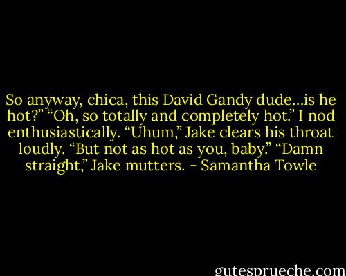 So anyway, chica, this David Gandy dude…is he hot?”<br />“Oh, so totally and completely hot.” I nod enthusiastically.<br />“Uhum,” Jake clears his throat loudly.<br />“But not as hot as you, baby.”<br />“Damn straight,” Jake mutters. - Samantha Towle