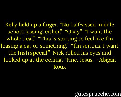 Kelly held up a finger. “No half-assed middle school kissing, either.”<br /><br />“Okay.”<br /><br />“I want the whole deal.”<br /><br />“This is starting to feel like I’m leasing a car or something.”<br /><br />“I’m serious, I want the Irish special.”<br /><br />Nick rolled his eyes and looked up at the ceiling. “Fine. Jesus. - Abigail Roux