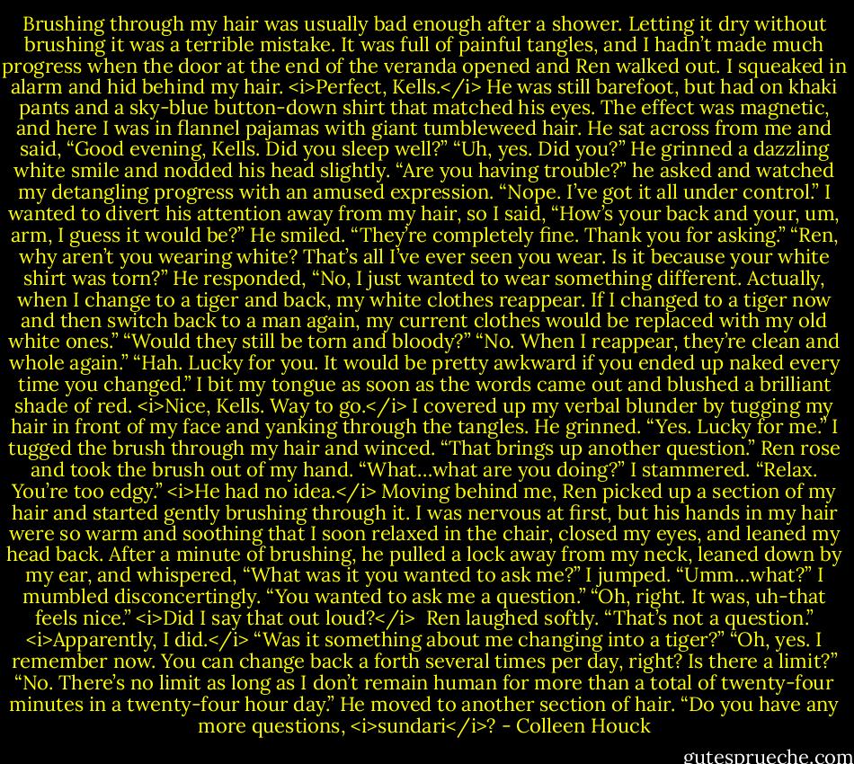 Brushing through my hair was usually bad enough after a shower. Letting it dry without brushing it was a terrible mistake. It was full of painful tangles, and I hadn’t made much progress when the door at the end of the veranda opened and Ren walked out. I squeaked in alarm and hid behind my hair. <i>Perfect, Kells.</i><br />He was still barefoot, but had on khaki pants and a sky-blue button-down shirt that matched his eyes. The effect was magnetic, and here I was in flannel pajamas with giant tumbleweed hair.<br />He sat across from me and said, “Good evening, Kells. Did you sleep well?”<br />“Uh, yes. Did you?”<br />He grinned a dazzling white smile and nodded his head slightly. “Are you having trouble?” he asked and watched my detangling progress with an amused expression.<br />“Nope. I’ve got it all under control.”<br />I wanted to divert his attention away from my hair, so I said, “How’s your back and your, um, arm, I guess it would be?”<br />He smiled. “They’re completely fine. Thank you for asking.”<br />“Ren, why aren’t you wearing white? That’s all I’ve ever seen you wear. Is it because your white shirt was torn?”<br />He responded, “No, I just wanted to wear something different. Actually, when I change to a tiger and back, my white clothes reappear. If I changed to a tiger now and then switch back to a man again, my current clothes would be replaced with my old white ones.”<br />“Would they still be torn and bloody?”<br />“No. When I reappear, they’re clean and whole again.”<br />“Hah. Lucky for you. It would be pretty awkward if you ended up naked every time you changed.”<br />I bit my tongue as soon as the words came out and blushed a brilliant shade of red. <i>Nice, Kells. Way to go.</i> I covered up my verbal blunder by tugging my hair in front of my face and yanking through the tangles.<br />He grinned. “Yes. Lucky for me.”<br />I tugged the brush through my hair and winced. “That brings up another question.”<br />Ren rose and took the brush out of my hand.<br />“What…what are you doing?” I stammered.<br />“Relax. You’re too edgy.”<br /><i>He had no idea.</i><br />Moving behind me, Ren picked up a section of my hair and started gently brushing through it. I was nervous at first, but his hands in my hair were so warm and soothing that I soon relaxed in the chair, closed my eyes, and leaned my head back.<br />After a minute of brushing, he pulled a lock away from my neck, leaned down by my ear, and whispered, “What was it you wanted to ask me?”<br />I jumped.<br />“Umm…what?” I mumbled disconcertingly.<br />“You wanted to ask me a question.”<br />“Oh, right. It was, uh-that feels nice.”<br /><i>Did I say that out loud?</i> <br />Ren laughed softly. “That’s not a question.”<br /><i>Apparently, I did.</i><br />“Was it something about me changing into a tiger?”<br />“Oh, yes. I remember now. You can change back a forth several times per day, right? Is there a limit?”<br />“No. There’s no limit as long as I don’t remain human for more than a total of twenty-four minutes in a twenty-four hour day.” He moved to another section of hair. “Do you have any more questions, <i>sundari</i>? - Colleen Houck