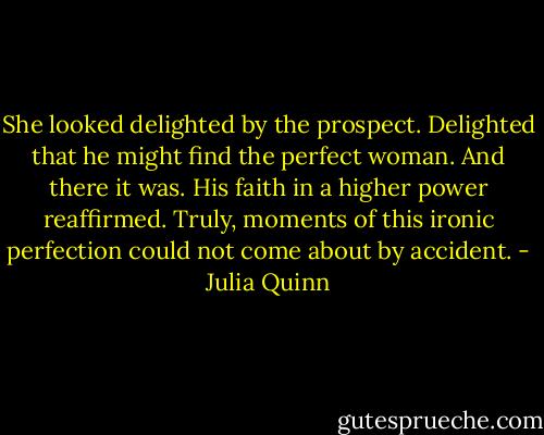 She looked delighted by the prospect. Delighted that he might find the perfect woman.<br />And there it was. His faith in a higher power reaffirmed. Truly, moments of this ironic perfection could not come about by accident. - Julia Quinn