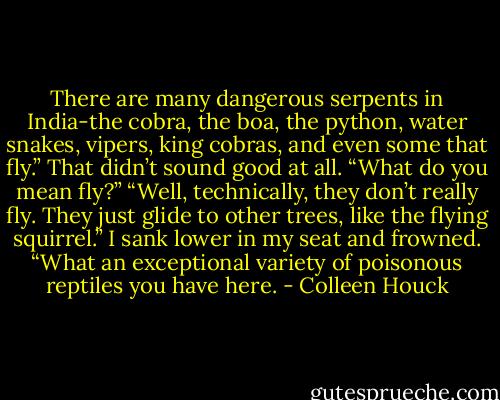 There are many dangerous serpents in India-the cobra, the boa, the python, water snakes, vipers, king cobras, and even some that fly.”<br />That didn’t sound good at all. “What do you mean fly?”<br />“Well, technically, they don’t really fly. They just glide to other trees, like the flying squirrel.”<br />I sank lower in my seat and frowned. “What an exceptional variety of poisonous reptiles you have here. - Colleen Houck
