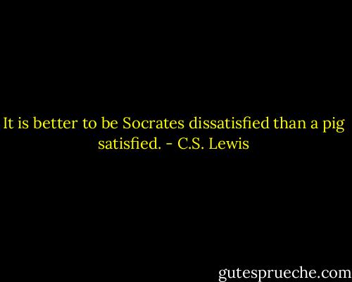 It is better to be Socrates dissatisfied than a pig satisfied. - C.S. Lewis