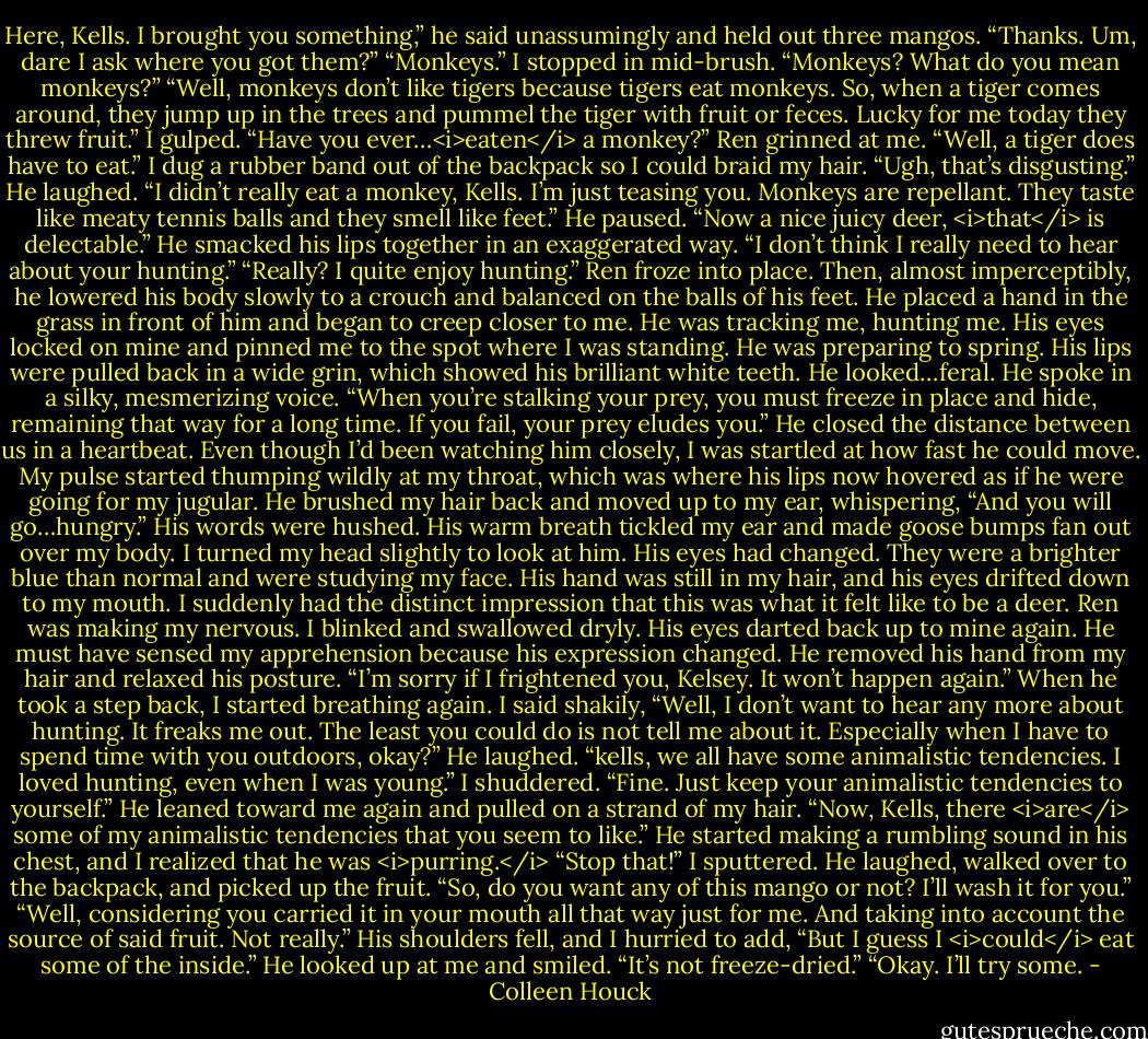 Here, Kells. I brought you something,” he said unassumingly and held out three mangos.<br />“Thanks. Um, dare I ask where you got them?”<br />“Monkeys.”<br />I stopped in mid-brush. “Monkeys? What do you mean monkeys?”<br />“Well, monkeys don’t like tigers because tigers eat monkeys. So, when a tiger comes around, they jump up in the trees and pummel the tiger with fruit or feces. Lucky for me today they threw fruit.”<br />I gulped. “Have you ever…<i>eaten</i> a monkey?”<br />Ren grinned at me. “Well, a tiger does have to eat.”<br />I dug a rubber band out of the backpack so I could braid my hair. “Ugh, that’s disgusting.”<br />He laughed. “I didn’t really eat a monkey, Kells. I’m just teasing you. Monkeys are repellant. They taste like meaty tennis balls and they smell like feet.” He paused. “Now a nice juicy deer, <i>that</i> is delectable.” He smacked his lips together in an exaggerated way.<br />“I don’t think I really need to hear about your hunting.”<br />“Really? I quite enjoy hunting.”<br />Ren froze into place. Then, almost imperceptibly, he lowered his body slowly to a crouch and balanced on the balls of his feet. He placed a hand in the grass in front of him and began to creep closer to me. He was tracking me, hunting me. His eyes locked on mine and pinned me to the spot where I was standing. He was preparing to spring. His lips were pulled back in a wide grin, which showed his brilliant white teeth. He looked…feral.<br />He spoke in a silky, mesmerizing voice. “When you’re stalking your prey, you must freeze in place and hide, remaining that way for a long time. If you fail, your prey eludes you.” He closed the distance between us in a heartbeat.<br />Even though I’d been watching him closely, I was startled at how fast he could move. My pulse started thumping wildly at my throat, which was where his lips now hovered as if he were going for my jugular.<br />He brushed my hair back and moved up to my ear, whispering, “And you will go…hungry.” His words were hushed. His warm breath tickled my ear and made goose bumps fan out over my body.<br />I turned my head slightly to look at him. His eyes had changed. They were a brighter blue than normal and were studying my face. His hand was still in my hair, and his eyes drifted down to my mouth. I suddenly had the distinct impression that this was what it felt like to be a deer.<br />Ren was making my nervous. I blinked and swallowed dryly. His eyes darted back up to mine again. He must have sensed my apprehension because his expression changed. He removed his hand from my hair and relaxed his posture.<br />“I’m sorry if I frightened you, Kelsey. It won’t happen again.”<br />When he took a step back, I started breathing again. I said shakily, “Well, I don’t want to hear any more about hunting. It freaks me out. The least you could do is not tell me about it. Especially when I have to spend time with you outdoors, okay?”<br />He laughed. “kells, we all have some animalistic tendencies. I loved hunting, even when I was young.”<br />I shuddered. “Fine. Just keep your animalistic tendencies to yourself.”<br />He leaned toward me again and pulled on a strand of my hair. “Now, Kells, there <i>are</i> some of my animalistic tendencies that you seem to like.” He started making a rumbling sound in his chest, and I realized that he was <i>purring.</i><br />“Stop that!” I sputtered.<br />He laughed, walked over to the backpack, and picked up the fruit. “So, do you want any of this mango or not? I’ll wash it for you.”<br />“Well, considering you carried it in your mouth all that way just for me. And taking into account the source of said fruit. Not really.”<br />His shoulders fell, and I hurried to add, “But I guess I <i>could</i> eat some of the inside.”<br />He looked up at me and smiled. “It’s not freeze-dried.”<br />“Okay. I’ll try some. - Colleen Houck