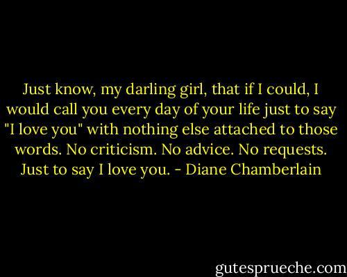 Just know, my darling girl, that if I could, I would call you every day of your life just to say "I love you" with nothing else attached to those words. No criticism. No advice. No requests. Just to say I love you. - Diane Chamberlain