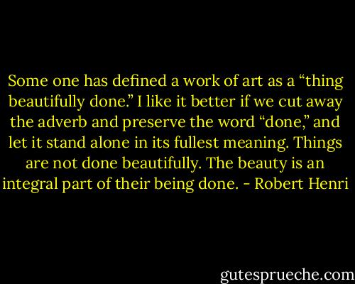 Some one has defined a work of art as a “thing beautifully done.” I like it better if we cut away the adverb and preserve the word “done,” and let it stand alone in its fullest meaning. Things are not done beautifully. The beauty is an integral part of their being done. - Robert Henri