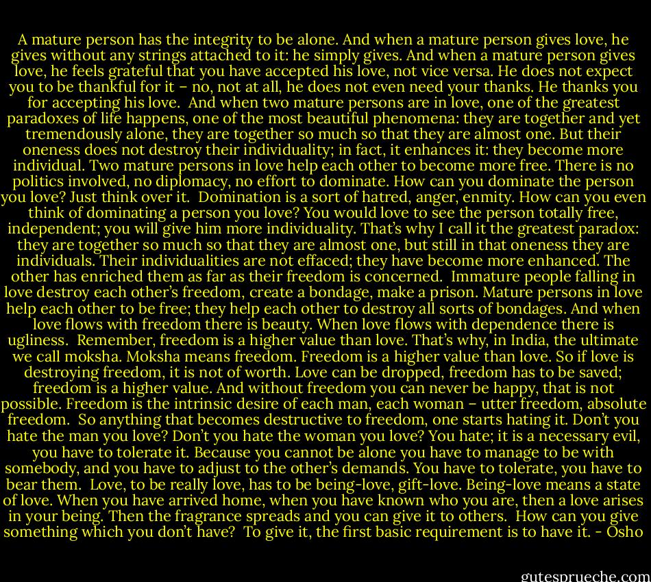 A mature person has the integrity to be alone. And when a mature person gives love, he gives without any strings attached to it: he simply gives. And when a mature person gives love, he feels grateful that you have accepted his love, not vice versa. He does not expect you to be thankful for it – no, not at all, he does not even need your thanks. He thanks you for accepting his love.<br /><br />And when two mature persons are in love, one of the greatest paradoxes of life happens, one of the most beautiful phenomena: they are together and yet tremendously alone, they are together so much so that they are almost one. But their oneness does not destroy their individuality; in fact, it enhances it: they become more individual. Two mature persons in love help each other to become more free. There is no politics involved, no diplomacy, no effort to dominate. How can you dominate the person you love? Just think over it.<br /><br />Domination is a sort of hatred, anger, enmity. How can you even think of dominating a person you love? You would love to see the person totally free, independent; you will give him more individuality. That’s why I call it the greatest paradox: they are together so much so that they are almost one, but still in that oneness they are individuals. Their individualities are not effaced; they have become more enhanced. The other has enriched them as far as their freedom is concerned.<br /><br />Immature people falling in love destroy each other’s freedom, create a bondage, make a prison. Mature persons in love help each other to be free; they help each other to destroy all sorts of bondages. And when love flows with freedom there is beauty. When love flows with dependence there is ugliness.<br /><br />Remember, freedom is a higher value than love. That’s why, in India, the ultimate we call moksha. Moksha means freedom. Freedom is a higher value than love. So if love is destroying freedom, it is not of worth. Love can be dropped, freedom has to be saved; freedom is a higher value. And without freedom you can never be happy, that is not possible. Freedom is the intrinsic desire of each man, each woman – utter freedom, absolute freedom.<br /><br />So anything that becomes destructive to freedom, one starts hating it. Don’t you hate the man you love? Don’t you hate the woman you love? You hate; it is a necessary evil, you have to tolerate it. Because you cannot be alone you have to manage to be with somebody, and you have to adjust to the other’s demands. You have to tolerate, you have to bear them.<br /><br />Love, to be really love, has to be being-love, gift-love. Being-love means a state of love. When you have arrived home, when you have known who you are, then a love arises in your being. Then the fragrance spreads and you can give it to others.<br /><br />How can you give something which you don’t have?<br /><br />To give it, the first basic requirement is to have it. - Osho