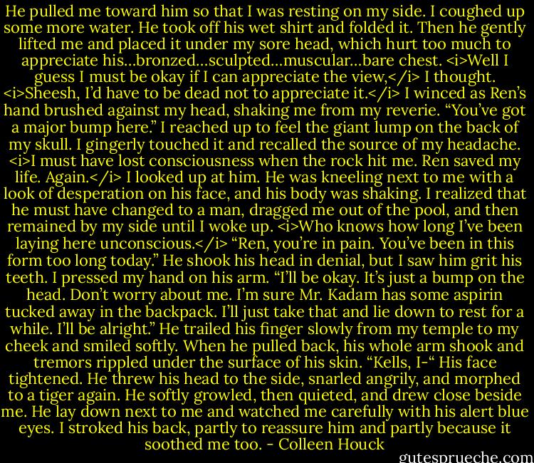 He pulled me toward him so that I was resting on my side. I coughed up some more water. He took off his wet shirt and folded it. Then he gently lifted me and placed it under my sore head, which hurt too much to appreciate his…bronzed…sculpted…muscular…bare chest.<br /><i>Well I guess I must be okay if I can appreciate the view,</i> I thought. <i>Sheesh, I’d have to be dead not to appreciate it.</i><br />I winced as Ren’s hand brushed against my head, shaking me from my reverie.<br />“You’ve got a major bump here.”<br />I reached up to feel the giant lump on the back of my skull. I gingerly touched it and recalled the source of my headache. <i>I must have lost consciousness when the rock hit me. Ren saved my life. Again.</i><br />I looked up at him. He was kneeling next to me with a look of desperation on his face, and his body was shaking. I realized that he must have changed to a man, dragged me out of the pool, and then remained by my side until I woke up. <i>Who knows how long I’ve been laying here unconscious.</i><br />“Ren, you’re in pain. You’ve been in this form too long today.”<br />He shook his head in denial, but I saw him grit his teeth.<br />I pressed my hand on his arm. “I’ll be okay. It’s just a bump on the head. Don’t worry about me. I’m sure Mr. Kadam has some aspirin tucked away in the backpack. I’ll just take that and lie down to rest for a while. I’ll be alright.”<br />He trailed his finger slowly from my temple to my cheek and smiled softly. When he pulled back, his whole arm shook and tremors rippled under the surface of his skin. “Kells, I-“<br />His face tightened. He threw his head to the side, snarled angrily, and morphed to a tiger again. He softly growled, then quieted, and drew close beside me. He lay down next to me and watched me carefully with his alert blue eyes. I stroked his back, partly to reassure him and partly because it soothed me too. - Colleen Houck