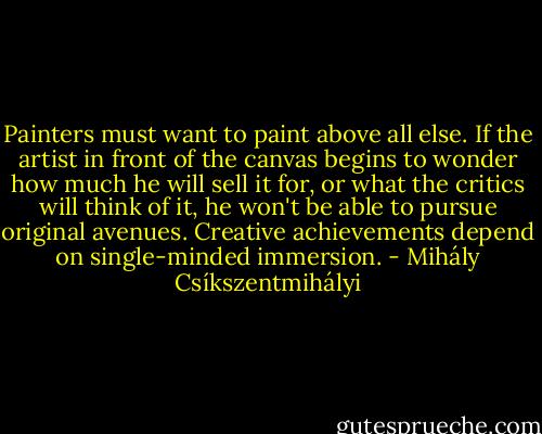 Painters must want to paint above all else. If the artist in front of the canvas begins to wonder how much he will sell it for, or what the critics will think of it, he won't be able to pursue original avenues. Creative achievements depend on single-minded immersion. - Mihály Csíkszentmihályi