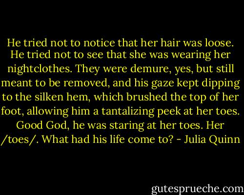 He tried not to notice that her hair was loose. He tried not to see that she was wearing her nightclothes. They were demure, yes, but still meant to be removed, and his gaze kept dipping to the silken hem, which brushed the top of her foot, allowing him a tantalizing peek at her toes.<br />Good God, he was staring at her toes. Her /toes/. What had his life come to? - Julia Quinn