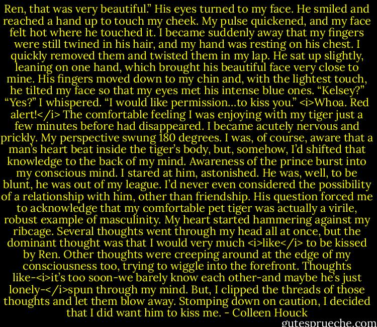 Ren, that was very beautiful.”<br />His eyes turned to my face. He smiled and reached a hand up to touch my cheek. My pulse quickened, and my face felt hot where he touched it. I became suddenly away that my fingers were still twined in his hair, and my hand was resting on his chest. I quickly removed them and twisted them in my lap. He sat up slightly, leaning on one hand, which brought his beautiful face very close to mine. His fingers moved down to my chin and, with the lightest touch, he tilted my face so that my eyes met his intense blue ones.<br />“Kelsey?”<br />“Yes?” I whispered.<br />“I would like permission…to kiss you.”<br /><i>Whoa. Red alert!</i> The comfortable feeling I was enjoying with my tiger just a few minutes before had disappeared. I became acutely nervous and prickly. My perspective swung 180 degrees. I was, of course, aware that a man’s heart beat inside the tiger’s body, but, somehow, I’d shifted that knowledge to the back of my mind.<br />Awareness of the prince burst into my conscious mind. I stared at him, astonished. He was, well, to be blunt, he was out of my league. I’d never even considered the possibility of a relationship with him, other than friendship.<br />His question forced me to acknowledge that my comfortable pet tiger was actually a virile, robust example of masculinity. My heart started hammering against my ribcage. Several thoughts went through my head all at once, but the dominant thought was that I would very much <i>like</i> to be kissed by Ren.<br />Other thoughts were creeping around at the edge of my consciousness too, trying to wiggle into the forefront. Thoughts like-<i>it’s too soon-we barely know each other-and maybe he’s just lonely-</i>spun through my mind. But, I clipped the threads of those thoughts and let them blow away. Stomping down on caution, I decided that I did want him to kiss me. - Colleen Houck