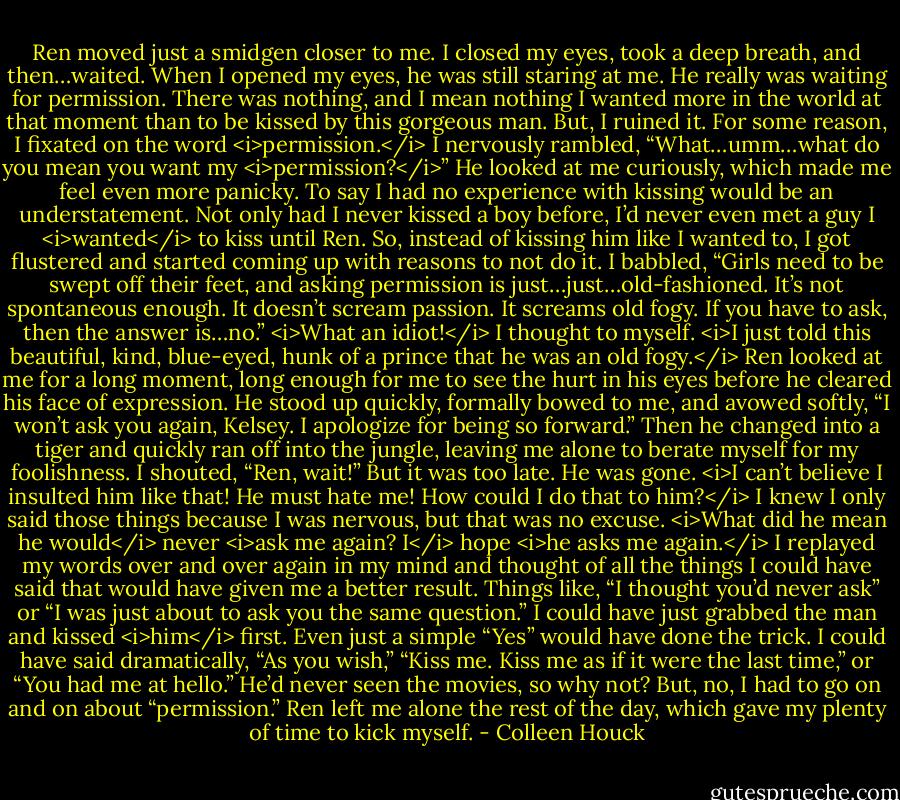 Ren moved just a smidgen closer to me. I closed my eyes, took a deep breath, and then…waited. When I opened my eyes, he was still staring at me. He really was waiting for permission. There was nothing, and I mean nothing I wanted more in the world at that moment than to be kissed by this gorgeous man. But, I ruined it. For some reason, I fixated on the word <i>permission.</i><br />I nervously rambled, “What…umm…what do you mean you want my <i>permission?</i>”<br />He looked at me curiously, which made me feel even more panicky. To say I had no experience with kissing would be an understatement. Not only had I never kissed a boy before, I’d never even met a guy I <i>wanted</i> to kiss until Ren. So, instead of kissing him like I wanted to, I got flustered and started coming up with reasons to not do it.<br />I babbled, “Girls need to be swept off their feet, and asking permission is just…just…old-fashioned. It’s not spontaneous enough. It doesn’t scream passion. It screams old fogy. If you have to ask, then the answer is…no.”<br /><i>What an idiot!</i> I thought to myself. <i>I just told this beautiful, kind, blue-eyed, hunk of a prince that he was an old fogy.</i><br />Ren looked at me for a long moment, long enough for me to see the hurt in his eyes before he cleared his face of expression. He stood up quickly, formally bowed to me, and avowed softly, “I won’t ask you again, Kelsey. I apologize for being so forward.”<br />Then he changed into a tiger and quickly ran off into the jungle, leaving me alone to berate myself for my foolishness.<br />I shouted, “Ren, wait!” But it was too late. He was gone.<br /><i>I can’t believe I insulted him like that! He must hate me! How could I do that to him?</i> I knew I only said those things because I was nervous, but that was no excuse. <i>What did he mean he would</i> never <i>ask me again? I</i> hope <i>he asks me again.</i><br />I replayed my words over and over again in my mind and thought of all the things I could have said that would have given me a better result. Things like, “I thought you’d never ask” or “I was just about to ask you the same question.”<br />I could have just grabbed the man and kissed <i>him</i> first. Even just a simple “Yes” would have done the trick. I could have said dramatically, “As you wish,” “Kiss me. Kiss me as if it were the last time,” or “You had me at hello.” He’d never seen the movies, so why not? But, no, I had to go on and on about “permission.”<br />Ren left me alone the rest of the day, which gave my plenty of time to kick myself. - Colleen Houck