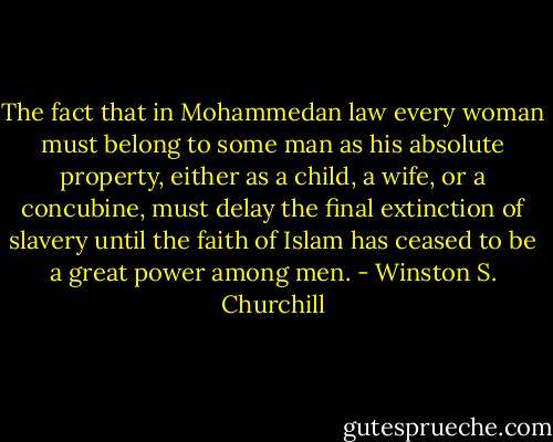 The fact that in Mohammedan law every woman must belong to some man as his absolute property, either as a child, a wife, or a concubine, must delay the final extinction of slavery until the faith of Islam has ceased to be a great power among men. - Winston S. Churchill