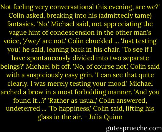 Not feeling very conversational this evening, are we?' Colin asked, breaking into his (admittedly tame) fantasies.<br />'No,' Michael said, not appreciating the vague hint of condescension in the other man's voice, '/we/ are not.'<br />Colin chuckled ... 'Just testing you,' he said, leaning back in his chair.<br />'To see if I have spontaneously divided into two separate beings?' Michael bit off.<br />'No, of course not,' Colin said with a suspiciously easy grin. 'I can see that quite clearly. I was merely testing your mood.'<br />Michael arched a brow in a most forbidding manner. 'And you found it...?'<br />'Rather as usual,' Colin answered, undeterred ... 'To happiness,' Colin said, lifting his glass in the air. - Julia Quinn
